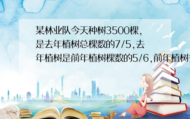 某林业队今天种树3500棵,是去年植树总棵数的7/5,去年植树是前年植树棵数的5/6,前年植树多少棵?