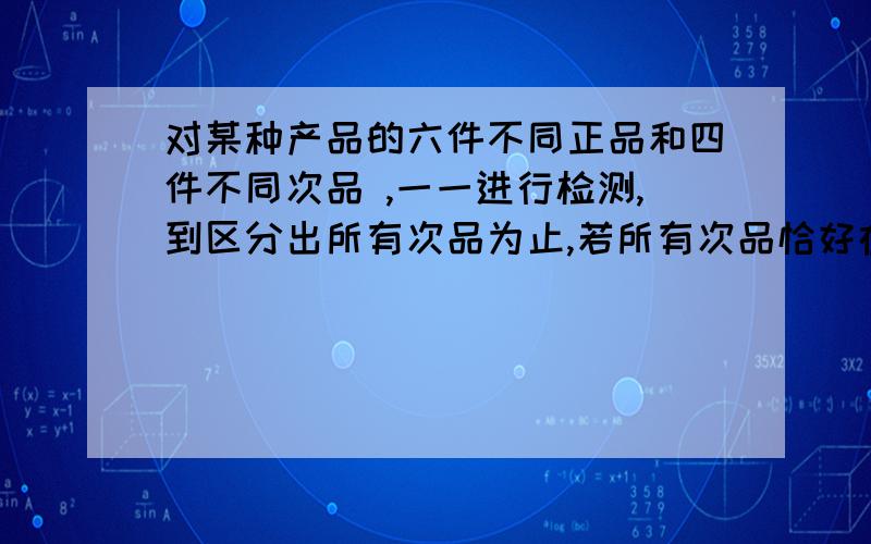 对某种产品的六件不同正品和四件不同次品 ,一一进行检测,到区分出所有次品为止,若所有次品恰好在第五次被全部发现,则这样的测试方法有多少种我是这样想的：前4个,一个好的,3个 次的.