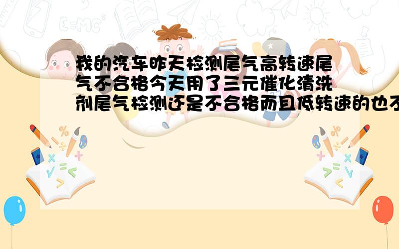 我的汽车昨天检测尾气高转速尾气不合格今天用了三元催化清洗剂尾气检测还是不合格而且低转速的也不合格了