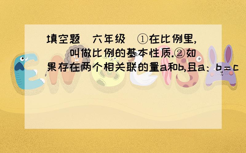 填空题（六年级）①在比例里,（）叫做比例的基本性质.②如果存在两个相关联的量a和b,且a：b＝c（一定）,则a与b成（）比例,a与b叫做成正比例的（）.③圆的周长和直径成（）比例.