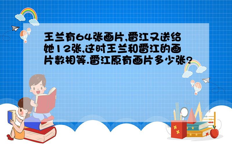 王兰有64张画片,雷江又送给她12张,这时王兰和雷江的画片数相等.雷江原有画片多少张?