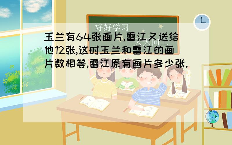 玉兰有64张画片,雷江又送给他12张,这时玉兰和雷江的画片数相等,雷江原有画片多少张.