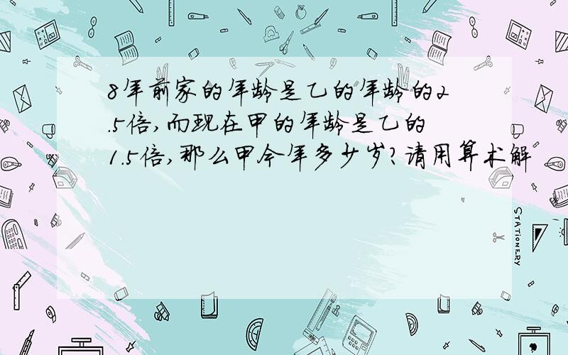 8年前家的年龄是乙的年龄的2.5倍,而现在甲的年龄是乙的1.5倍,那么甲今年多少岁?请用算术解