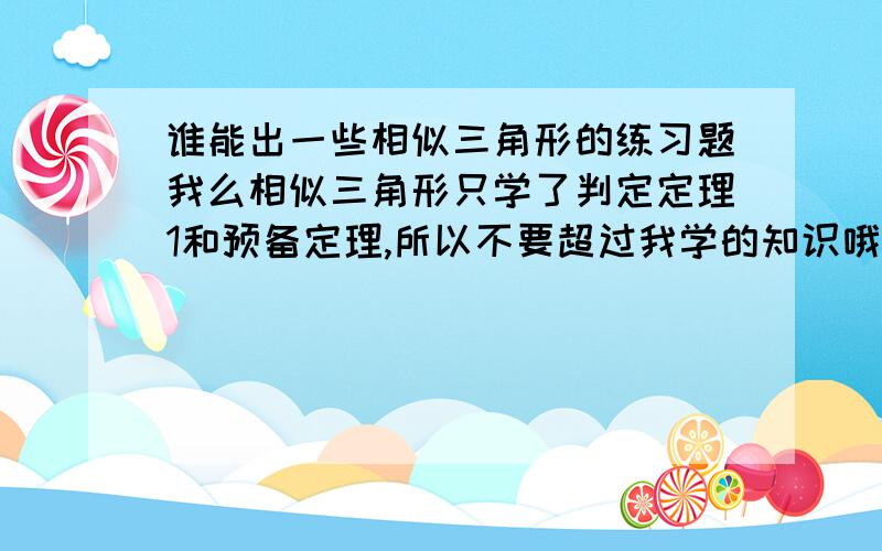 谁能出一些相似三角形的练习题我么相似三角形只学了判定定理1和预备定理,所以不要超过我学的知识哦