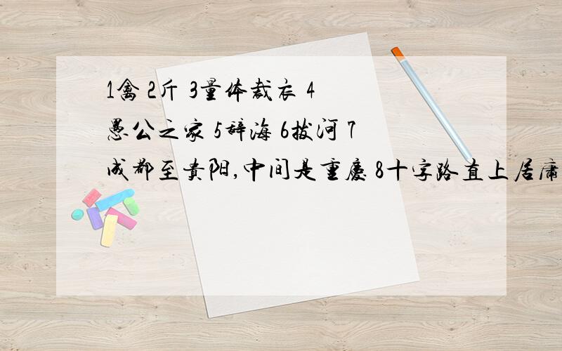 1禽 2斤 3量体裁衣 4 愚公之家 5辞海 6拔河 7成都至贵阳,中间是重庆 8十字路直上居庸关都是（打一成语）的,很着急!马上要用!