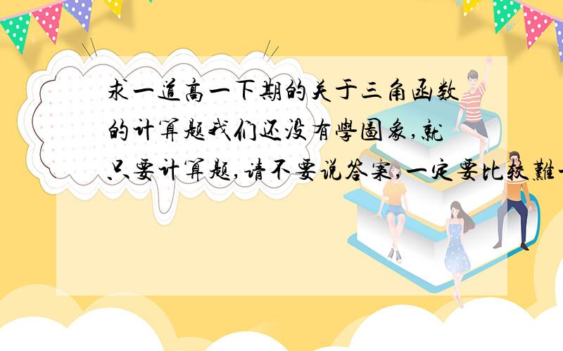 求一道高一下期的关于三角函数的计算题我们还没有学图象,就只要计算题,请不要说答案,一定要比较难一点的,