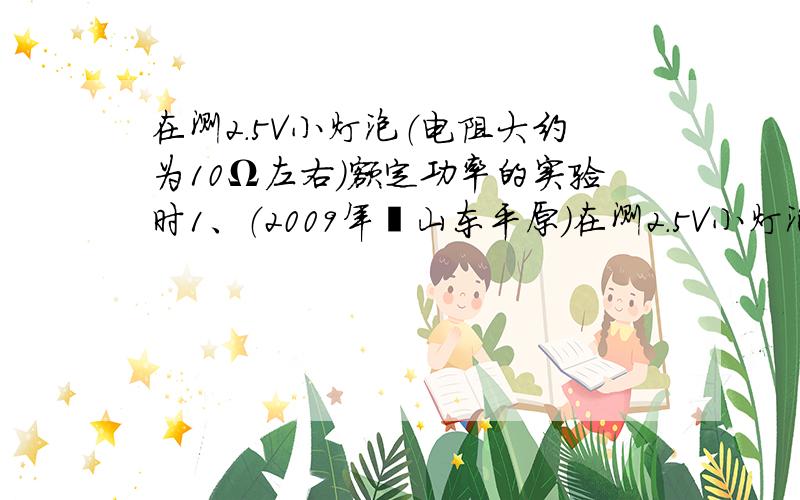 在测2.5V小灯泡（电阻大约为10Ω左右）额定功率的实验时1、（2009年•山东平原）在测2.5V小灯泡（电阻大约为 10Ω左右）额定功率的实验时,刘星连接了如图甲所示的电路.其中电源电压为6V.