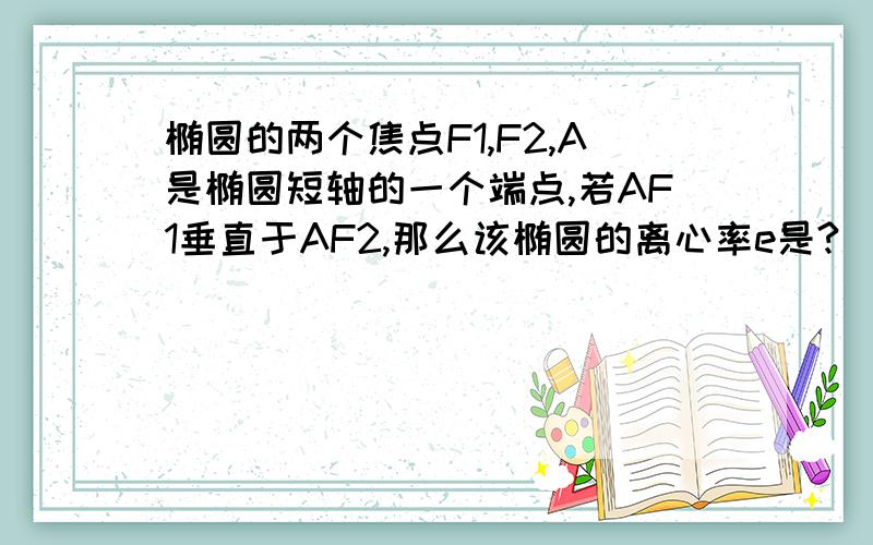 椭圆的两个焦点F1,F2,A是椭圆短轴的一个端点,若AF1垂直于AF2,那么该椭圆的离心率e是?