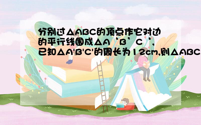 分别过△ABC的顶点作它对边的平行线围成△A‘B’C‘,已知△A'B'C'的周长为12cm,则△ABC的周长为?