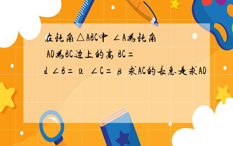 在钝角△ABC中 ∠A为钝角 AD为BC边上的高 BC=d ∠B=α ∠C=β 求AC的长急是求AD                      问题写错了