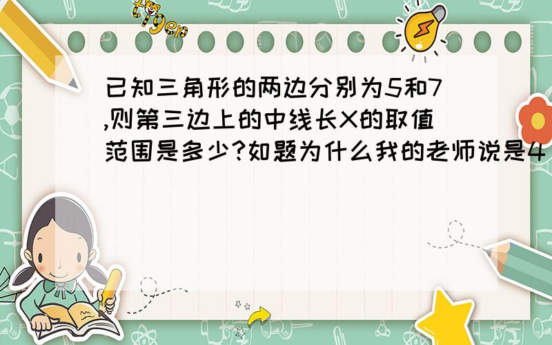 已知三角形的两边分别为5和7,则第三边上的中线长X的取值范围是多少?如题为什么我的老师说是4＜x＜6