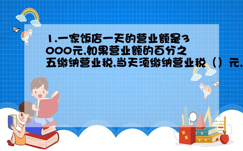 1.一家饭店一天的营业额是3000元,如果营业额的百分之五缴纳营业税,当天须缴纳营业税（）元,如果营业税税率下调到百分之四,这家饭店当天可少缴（）元营业税.2.钟面上显示的时间是3时,这