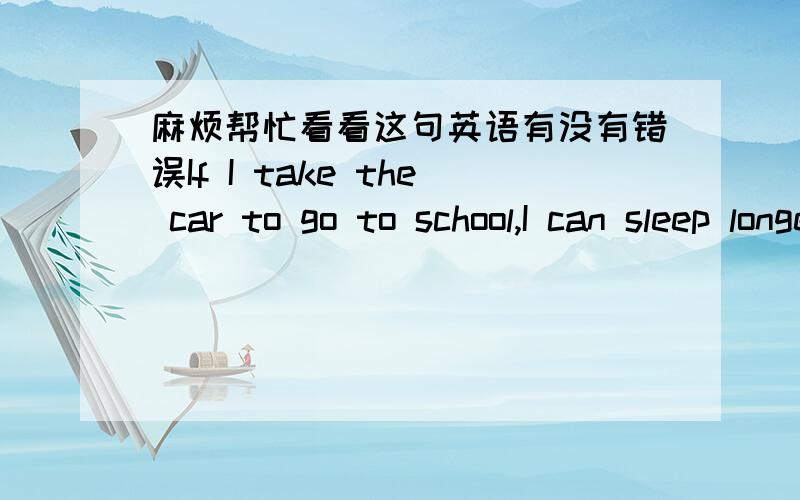 麻烦帮忙看看这句英语有没有错误If I take the car to go to school,I can sleep longer than go to school on foot.原意：如果我坐车去学校,我可以睡比走路去学校更长的时间.【英语语法有错误吗】