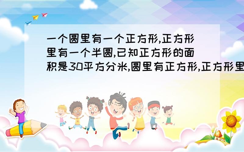 一个圆里有一个正方形,正方形里有一个半圆,已知正方形的面积是30平方分米,圆里有正方形,正方形里有半圆,已知正方形面积是30平方分米,