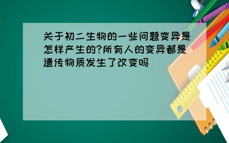 关于初二生物的一些问题变异是怎样产生的?所有人的变异都是遗传物质发生了改变吗