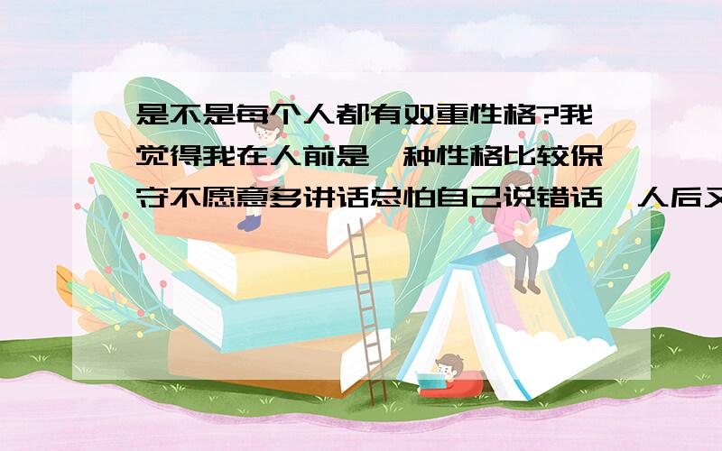 是不是每个人都有双重性格?我觉得我在人前是一种性格比较保守不愿意多讲话总怕自己说错话,人后又是一种性格比较放得开,小时候是一样长大了又是一样,而且反差很大.有时候自己都能骗