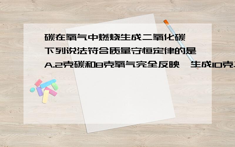 碳在氧气中燃烧生成二氧化碳,下列说法符合质量守恒定律的是A.2克碳和8克氧气完全反映,生成10克二氧化碳B.6克碳和5克氧气完全反映,生成11克二氧化碳C.6克碳和16克氧气完全反映,生成22克二