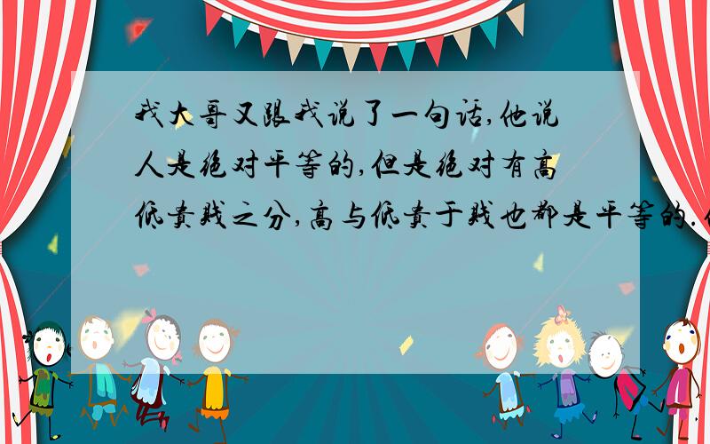 我大哥又跟我说了一句话,他说人是绝对平等的,但是绝对有高低贵贱之分,高与低贵于贱也都是平等的.他说让我自己理解全文是：社会对待人是绝对平等的,但是绝对有高低贵贱之分,高与低贵