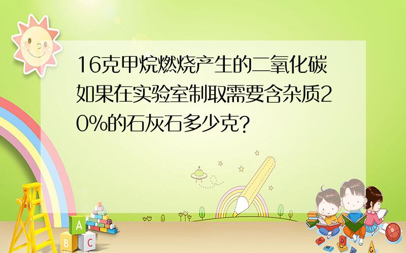 16克甲烷燃烧产生的二氧化碳如果在实验室制取需要含杂质20％的石灰石多少克?