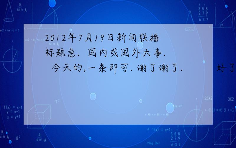 2012年7月19日新闻联播标题急.  国内或国外大事.  今天的,一条即可. 谢了谢了.          好了,不用了.