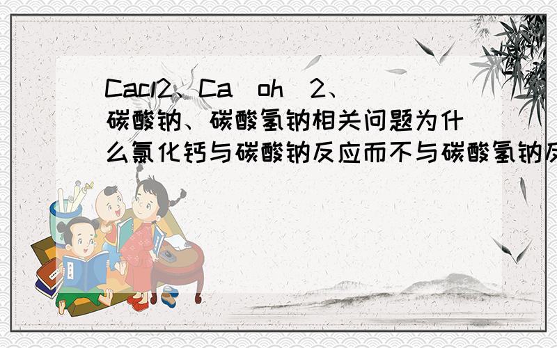 Cacl2、Ca（oh）2、碳酸钠、碳酸氢钠相关问题为什么氯化钙与碳酸钠反应而不与碳酸氢钠反应.而氢氧化钙与这两者都反应呢?