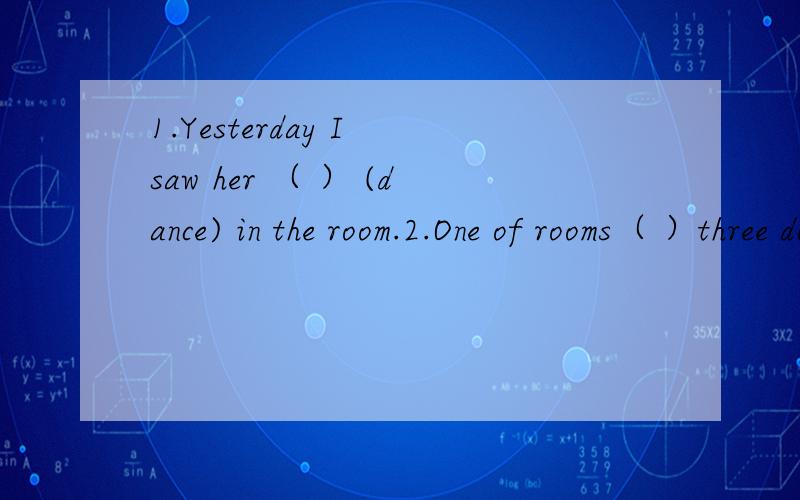 1.Yesterday I saw her （ ） (dance) in the room.2.One of rooms（ ）three doors and two windows.A.there are B.there is C.are D.is 3.I can see the words on the blackboard very （ ） .A.good B.clear C.fine D.well4.6.The flowers goes from one stude