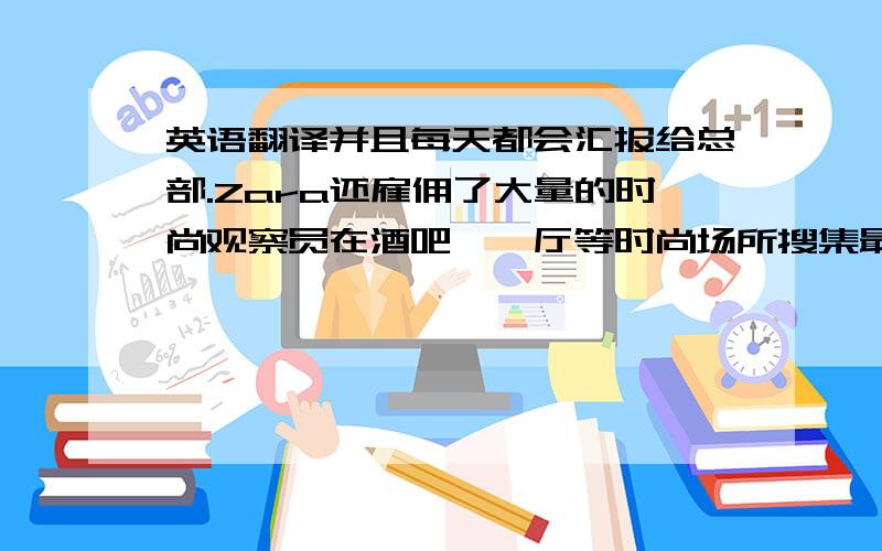 英语翻译并且每天都会汇报给总部.Zara还雇佣了大量的时尚观察员在酒吧、迪厅等时尚场所搜集最新时尚信息.总部的设计师在根据这些信息进行产品设计开发.