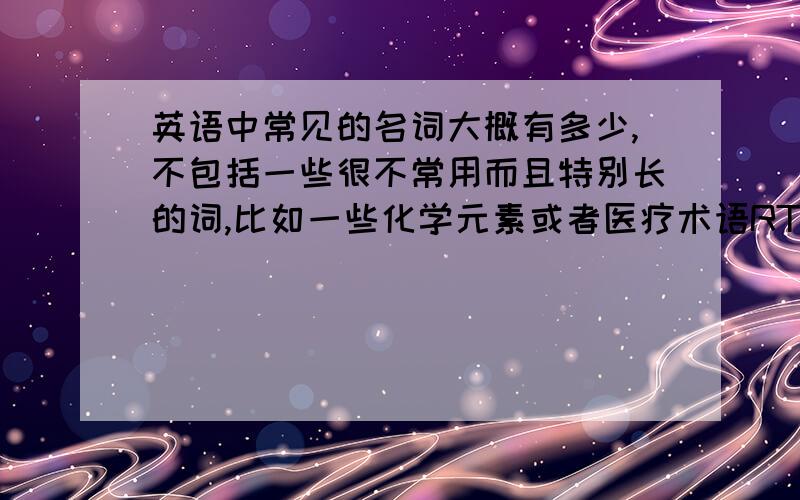 英语中常见的名词大概有多少,不包括一些很不常用而且特别长的词,比如一些化学元素或者医疗术语RT