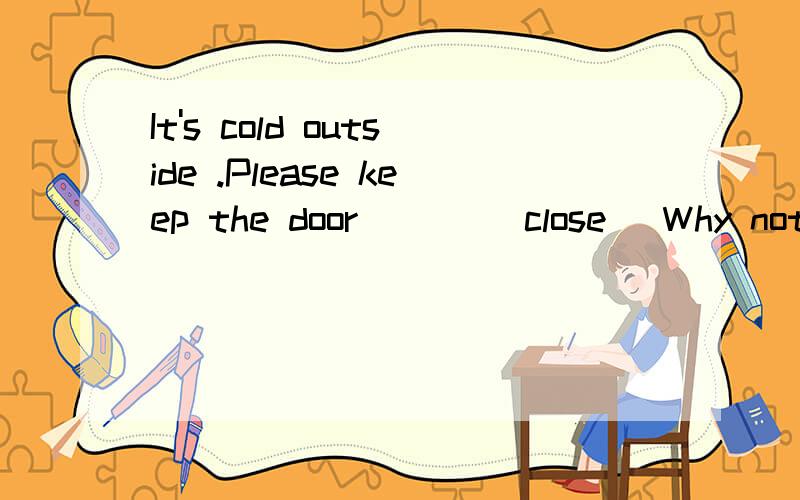 It's cold outside .Please keep the door ___(close) Why not come to school a little _____(early)Eddie is going to look for a __(teach) post in Canada Mun _____(take) us to the park this weekend