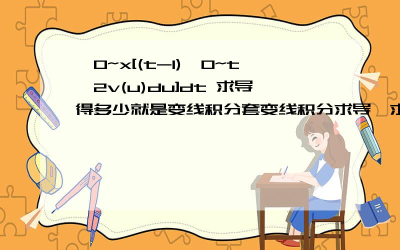 ∫0~x[(t-1)∫0~t^2v(u)du]dt 求导得多少就是变线积分套变线积分求导,求指教