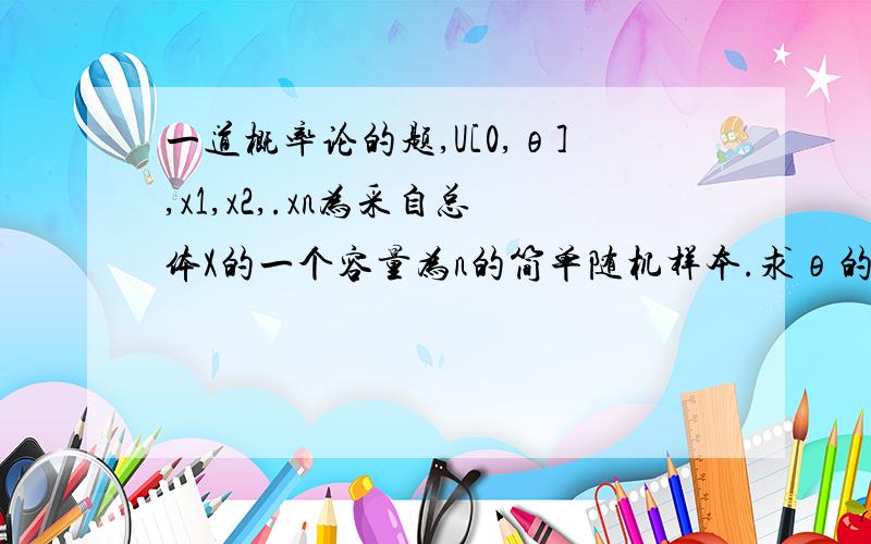 一道概率论的题,U[0,θ],x1,x2,.xn为采自总体X的一个容量为n的简单随机样本.求θ的最大似然估计θ2,并说明他们是否θ的无偏估计,为什么?