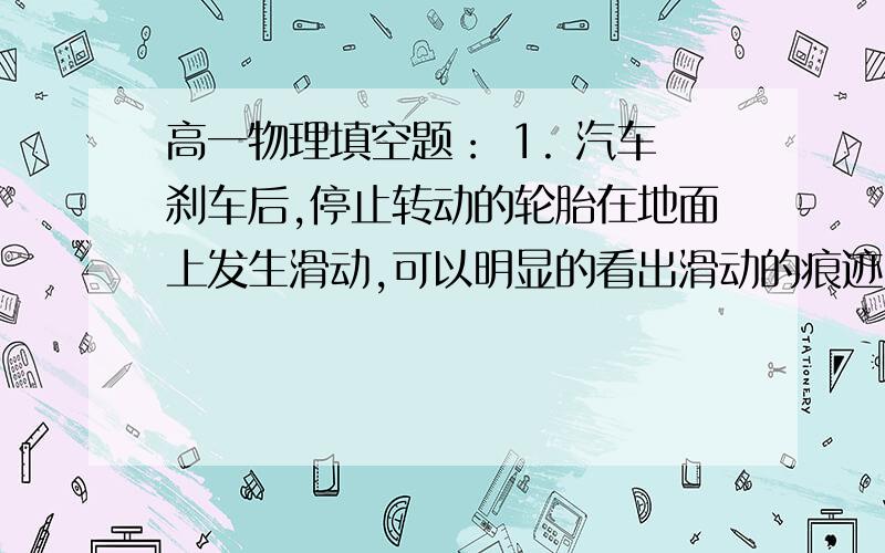 高一物理填空题： 1. 汽车刹车后,停止转动的轮胎在地面上发生滑动,可以明显的看出滑动的痕迹,既常说的刹车线长短可以得知汽车前的速度大小,因此刹车线的长度是分析交通事故的一个重