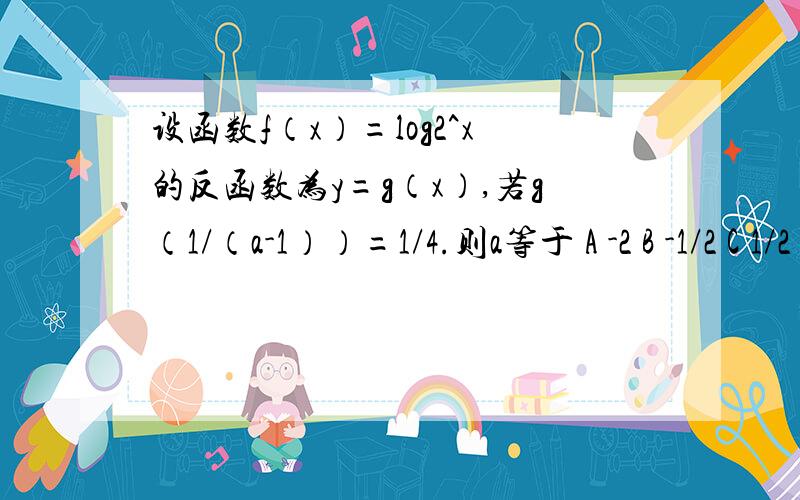 设函数f（x）=log2^x的反函数为y=g（x）,若g（1/（a-1））=1/4.则a等于 A -2 B -1/2 C 1/2 D2