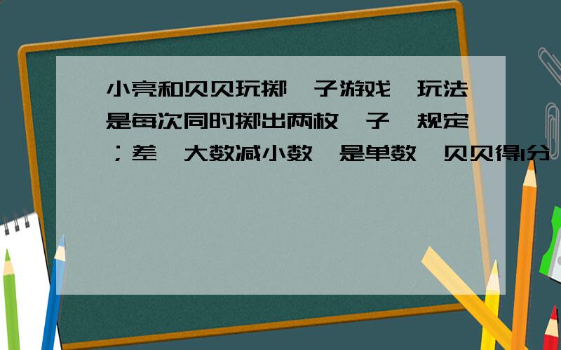 小亮和贝贝玩掷骰子游戏,玩法是每次同时掷出两枚骰子,规定；差﹙大数减小数﹚是单数,贝贝得1分；差是双数,小亮得1分﹙0是双数﹚,这个游戏公平吗?为什么?