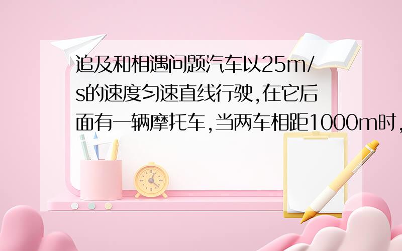 追及和相遇问题汽车以25m/s的速度匀速直线行驶,在它后面有一辆摩托车,当两车相距1000m时,摩托车从静止起动做匀加速运动追赶汽车,摩托车的最大速度可达30m/s ,若使摩托车在4min时刚好追上汽