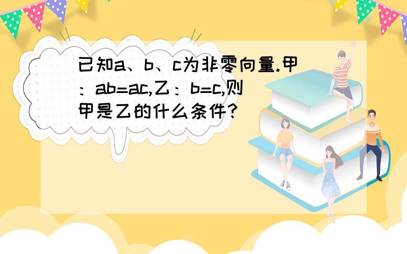 已知a、b、c为非零向量.甲：ab=ac,乙：b=c,则甲是乙的什么条件?