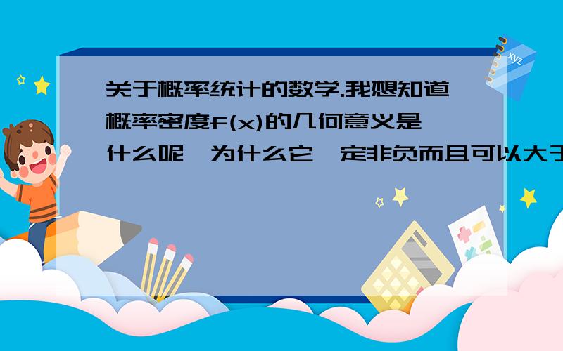 关于概率统计的数学.我想知道概率密度f(x)的几何意义是什么呢,为什么它一定非负而且可以大于1呢...?连续性随机变量的概率密度f(x)