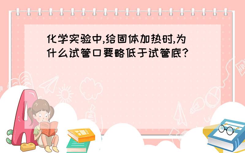 化学实验中,给固体加热时,为什么试管口要略低于试管底?