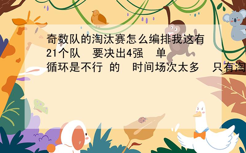 奇数队的淘汰赛怎么编排我这有21个队  要决出4强  单循环是不行 的  时间场次太多  只有淘汰赛  请问有没有好的方法  谢谢啦  着急啊