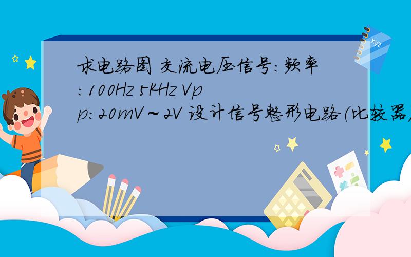 求电路图 交流电压信号：频率：100Hz 5KHz Vpp：20mV～2V 设计信号整形电路（比较器）,正弦波变方波输出方波在X轴以上,正弦波和方波的幅度最好相同