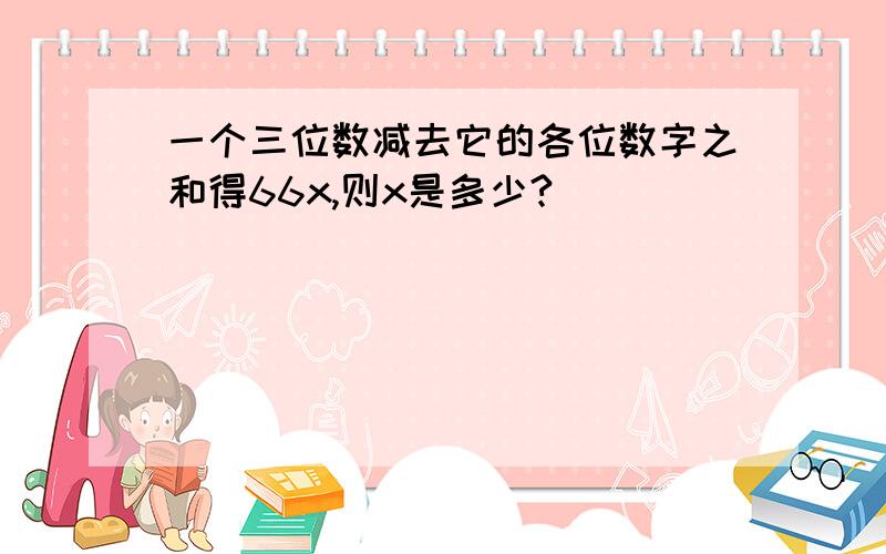 一个三位数减去它的各位数字之和得66x,则x是多少?