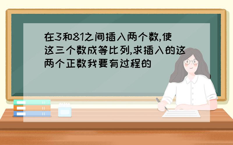 在3和81之间插入两个数,使这三个数成等比列,求插入的这两个正数我要有过程的