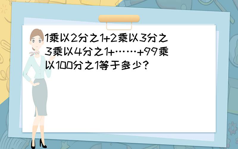 1乘以2分之1+2乘以3分之3乘以4分之1+……+99乘以100分之1等于多少?