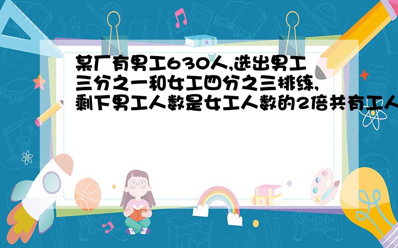 某厂有男工630人,选出男工三分之一和女工四分之三排练,剩下男工人数是女工人数的2倍共有工人多少人用方程