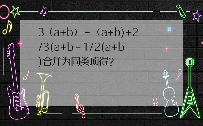 3（a+b）-（a+b)+2/3(a+b-1/2(a+b)合并为同类项得?