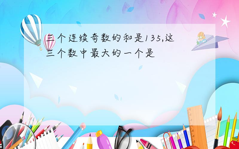 三个连续奇数的和是135,这三个数中最大的一个是