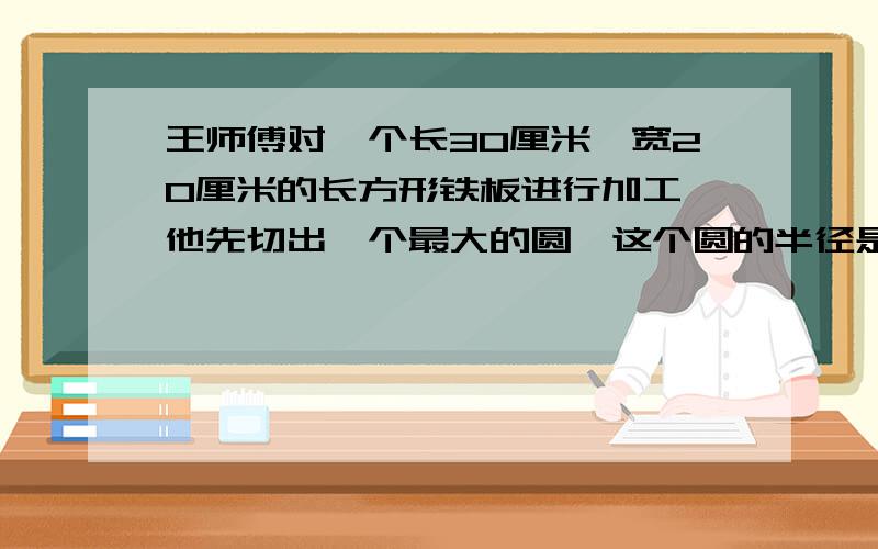 王师傅对一个长30厘米,宽20厘米的长方形铁板进行加工,他先切出一个最大的圆,这个圆的半径是多少?