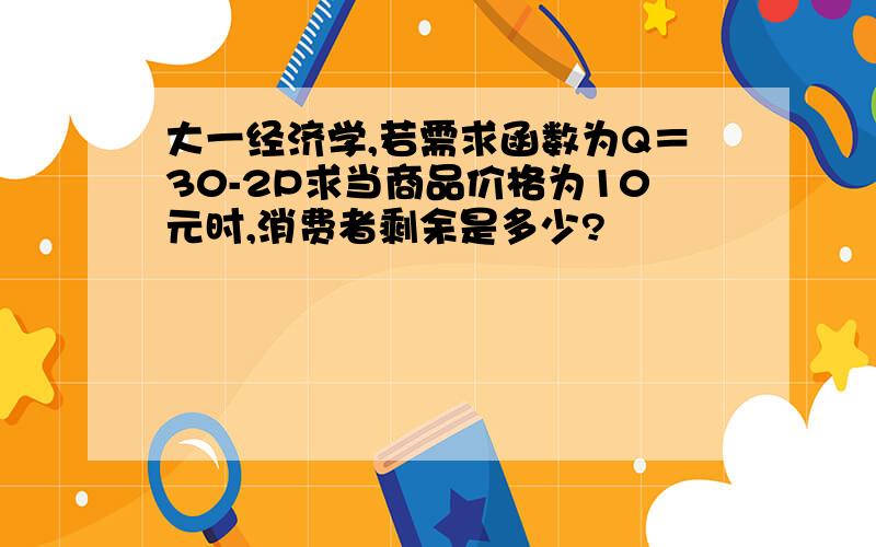 大一经济学,若需求函数为Q＝30-2P求当商品价格为10元时,消费者剩余是多少?