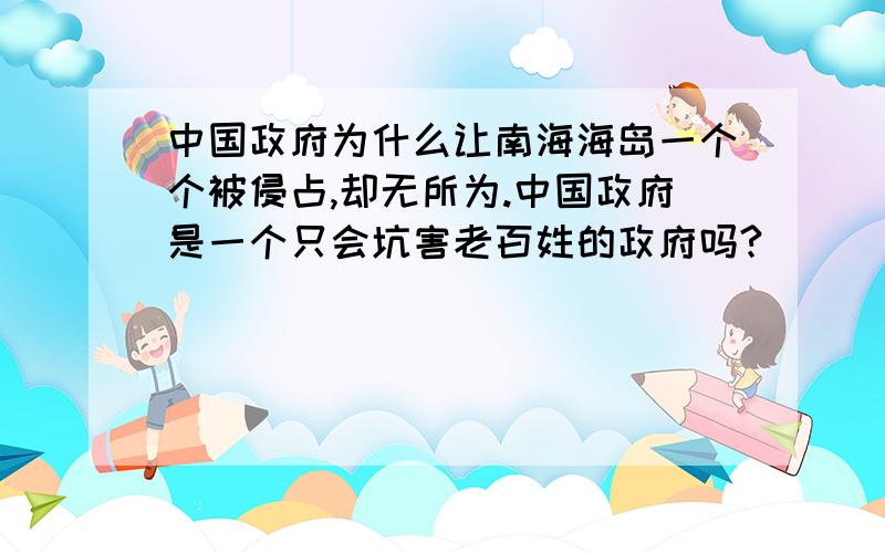 中国政府为什么让南海海岛一个个被侵占,却无所为.中国政府是一个只会坑害老百姓的政府吗?