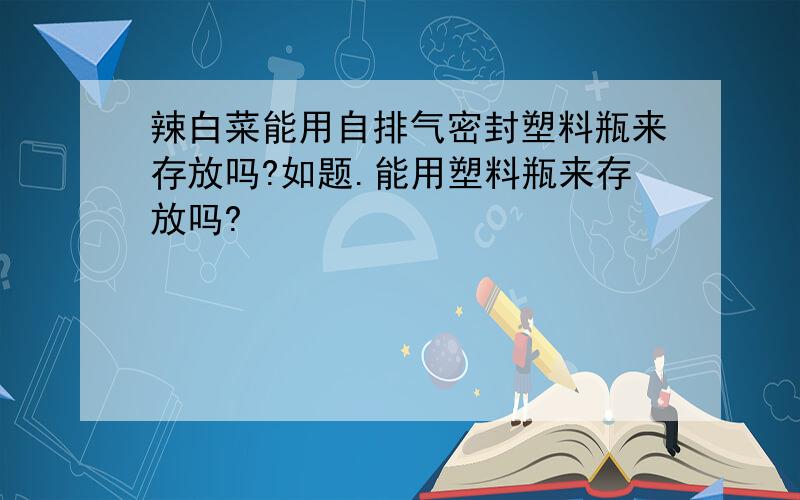 辣白菜能用自排气密封塑料瓶来存放吗?如题.能用塑料瓶来存放吗?